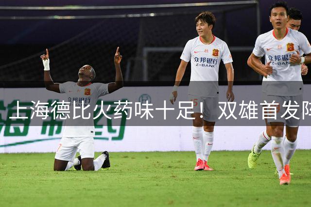 上海德比火药味十足！双雄首发阵容曝光，外援对决成焦点