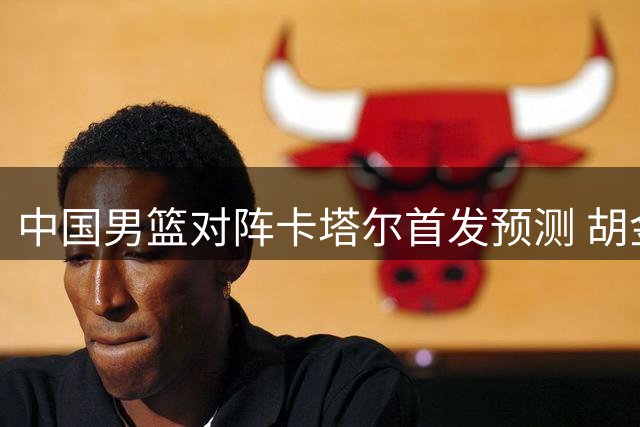 中国男篮对阵卡塔尔首发预测 胡金秋担重任 CCTV5将直播