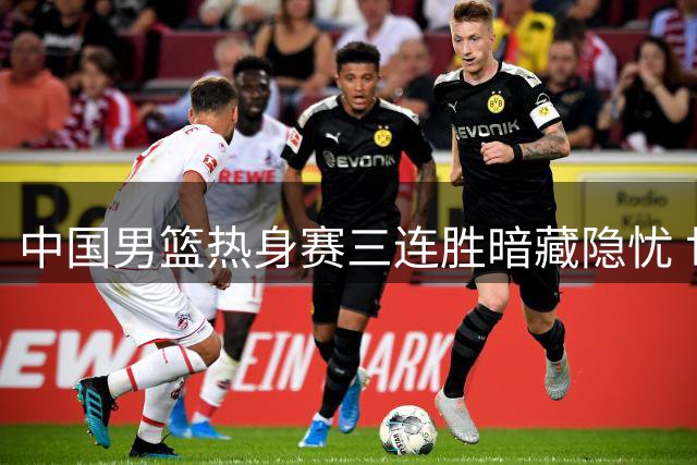 中国男篮热身赛三连胜暗藏隐忧 世预赛备战暴露致命短板