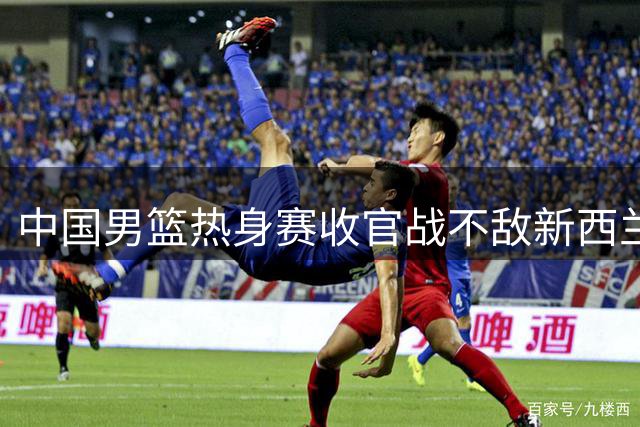 中国男篮热身赛收官战不敌新西兰 内线失守后场哑火酿败局