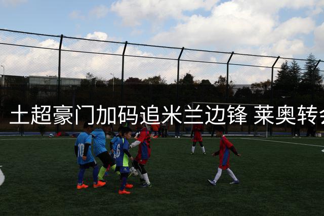土超豪门加码追米兰边锋 莱奥转会身价或突破五千万