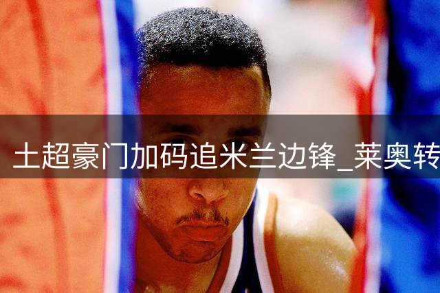 土超豪门加码追米兰边锋 莱奥转会身价或突破五千万