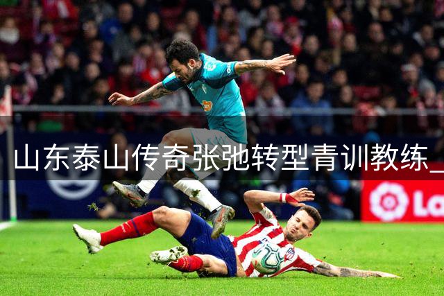 山东泰山传奇张弛转型青训教练 三度断腿硬汉开启执教新篇