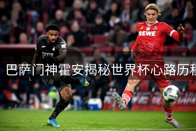 巴萨门神霍安揭秘世界杯心路历程 谈引援策略展现团队担当