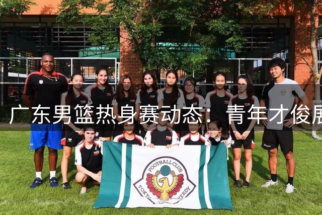 广东男篮热身赛动态：青年才俊展现实力 人事调整引发关注