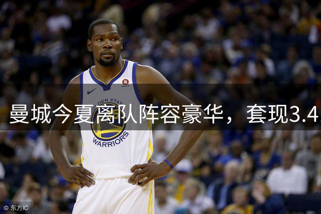 曼城今夏离队阵容豪华，套现3.41亿欧元