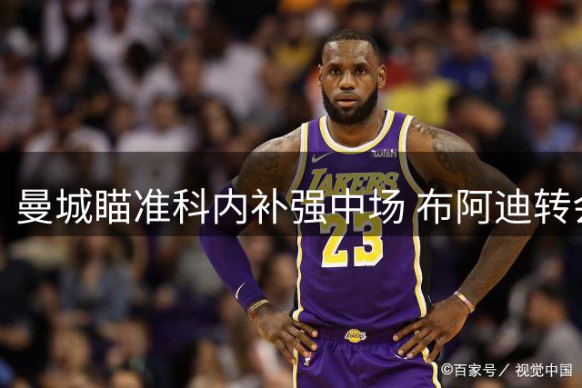 曼城瞄准科内补强中场 布阿迪转会即将敲定