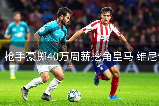 枪手豪掷40万周薪挖角皇马 维尼修斯或成英超新标王