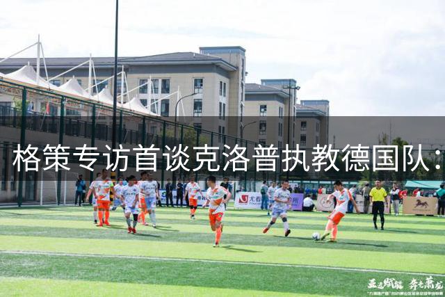 格策专访首谈克洛普执教德国队：他拥有改变命运的魔力