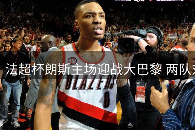 法超杯朗斯主场迎战大巴黎 两队对决火花四溅