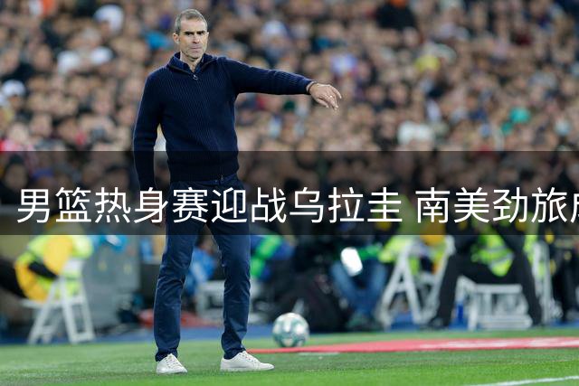 男篮热身赛迎战乌拉圭 南美劲旅成宝贵练兵对象