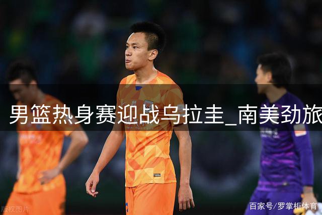 男篮热身赛迎战乌拉圭 南美劲旅成宝贵练兵对象