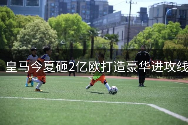 皇马今夏砸2亿欧打造豪华进攻线 詹俊点评阵容短板