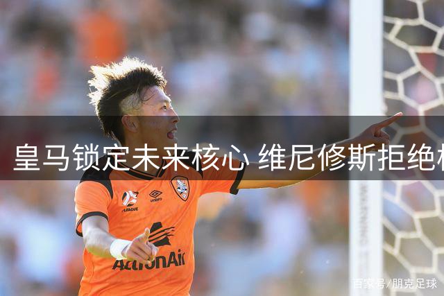 皇马锁定未来核心 维尼修斯拒绝枪手续约留队