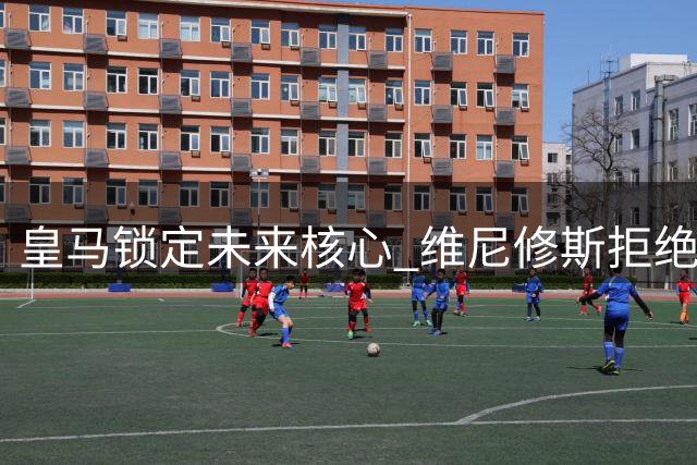 皇马锁定未来核心 维尼修斯拒绝枪手续约留队