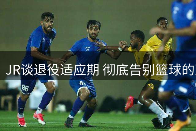 JR谈退役适应期 彻底告别篮球的双面感受