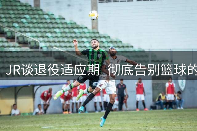 JR谈退役适应期 彻底告别篮球的双面感受